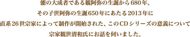 能の大成者である観阿弥の生誕から680年、その子世阿弥の生誕650年にあたる2013年に直系26世宗家によって制作が開始された、このCDシリーズの意義について宗家観世清和氏にお話を伺いました。